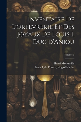 Inventaire de l'Orf?vrerie Et Des Joyaux de Louis I, Duc d'Anjou; Volume 3 - Louis I, de France King of Naples (Creator), and 1863-, Moranvill? Henri