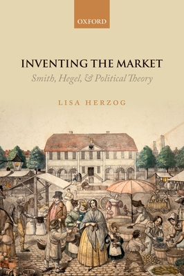 Inventing the Market: Smith, Hegel, and Political Theory - Herzog, Lisa