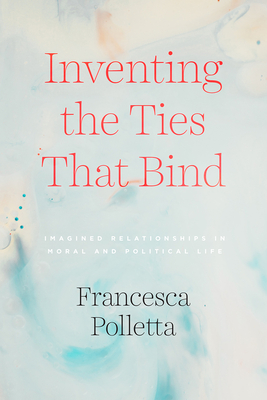 Inventing the Ties That Bind: Imagined Relationships in Moral and Political Life - Polletta, Francesca