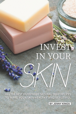 Invest in Your Skin: All the Best Homemade Natural Soap Recipes to Make Your Skin Healthy and Beautiful - Kings, Jenny