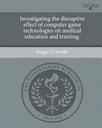 Investigating the Disruptive Effect of Computer Game Technologies on Medical Education and Training - Smith, Roger D