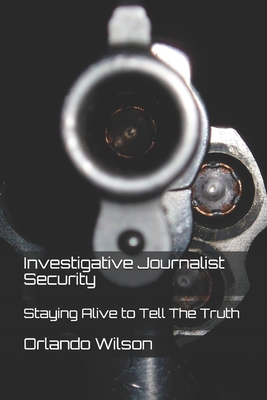 Investigative Journalist Security: Staying Alive to Tell The Truth - Wilson, Orlando