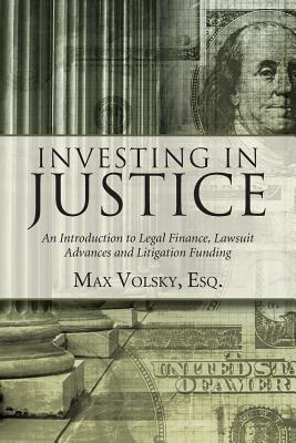Investing in Justice: An Introduction to Legal Finance, Lawsuit Advances and Litigation Funding - Volsky, Max