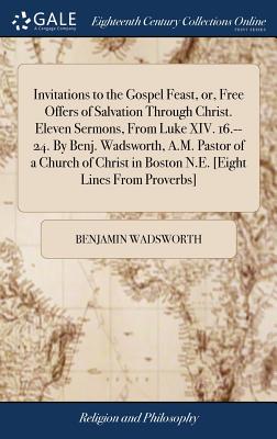 Invitations to the Gospel Feast, or, Free Offers of Salvation Through Christ. Eleven Sermons, From Luke XIV. 16.--24. By Benj. Wadsworth, A.M. Pastor of a Church of Christ in Boston N.E. [Eight Lines From Proverbs] - Wadsworth, Benjamin