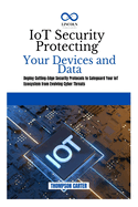 IoT Security Protecting Your Devices and Data: Deploy Cutting-Edge Security Protocols to Safeguard Your IoT Ecosystem from Evolving Cyber Threats