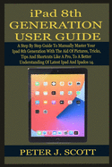 iPad 8th GENERATION USER GUIDE: A Step By Step Guide To Manually Master Your Ipad 8th Generation LIKE A PRO, With The Aid Of Pictures, Tricks, Tips And Shortcuts, To A Better Understanding Of THE L