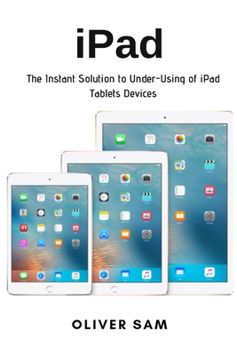 iPad: The Instant Solution to Under-Using of iPad Tablets Devices - Sam, Oliver