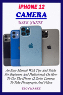 iPhone 12 Camera User Guide: An Easy Manual With Tips And Tricks For Beginners And Professionals On How To Use The iPhone 12 Series Cameras To Take Photographs And Videos