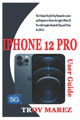 iPhone 12 Pro User Guide: The Ultimate Step By Step Manual for Seniors and Beginners to Master the Apple's iPhone 12 Pro with Complete Hands-On Tips And Tricks for iOS 14 - Marez, Troy