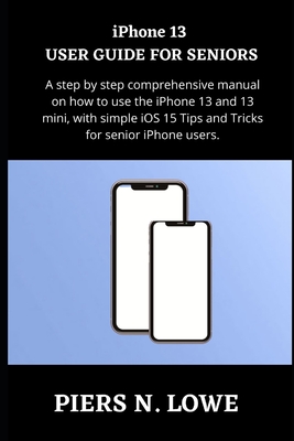 iPhone 13 USER GUIDE FOR SENIORS: A step by step comprehensive manual on how to use the iPhone 13 and 13 mini, with simple iOS 15 Tips and Tricks for senior iPhone users. - N Lowe, Piers