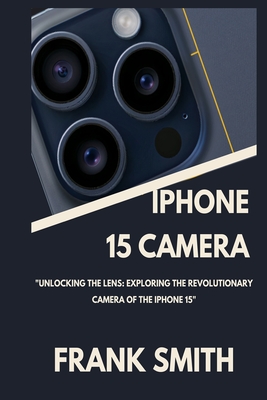 iPhone 15 Camera User Guide: Unlocking the Lens: Exploring the Revolutionary Camera of the iPhone 15 - Smith, Frank