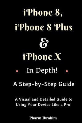iPhone 8, iPhone 8 Plus And iPhone X In Depth! A Step-by-Step Manual: (A Visual and Detailed Guide to Using Your Device Like a Pro!) - Pharm Ibrahim