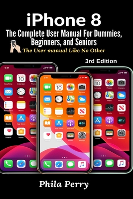 iPhone 8: The Complete User Manual For Dummies, Beginners, and Seniors (The User Manual like No Other) - Perry, Phila
