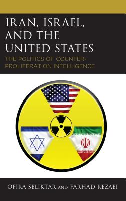 Iran, Israel, and the United States: The Politics of Counter-Proliferation Intelligence - Seliktar, Ofira, and Rezaei, Farhad