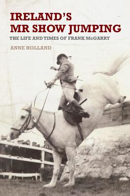 Ireland's Mr Show-Jumping: The Life and Times of Frank McGarry - Holland, Anne