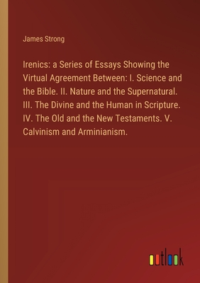 Irenics: a Series of Essays Showing the Virtual Agreement Between: I. Science and the Bible. II. Nature and the Supernatural. III. The Divine and the Human in Scripture. IV. The Old and the New Testaments. V. Calvinism and Arminianism. - Strong, James