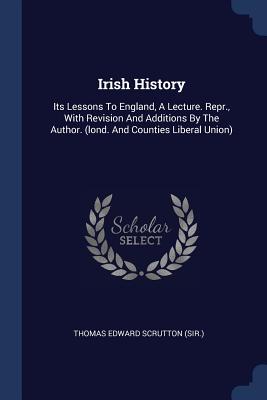 Irish History: Its Lessons To England, A Lecture. Repr., With Revision And Additions By The Author. (lond. And Counties Liberal Union) - Thomas Edward Scrutton (Sir ) (Creator)