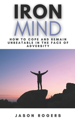 Iron Mind: How to Cope and Remain Unbeatable in the Face of Adversity A Step-By-Step Guide to Facing Life's Challenges - Rogers, Jason