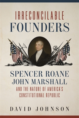 Irreconcilable Founders: Spencer Roane, John Marshall, and the Nature of America's Constitutional Republic - Johnson, David