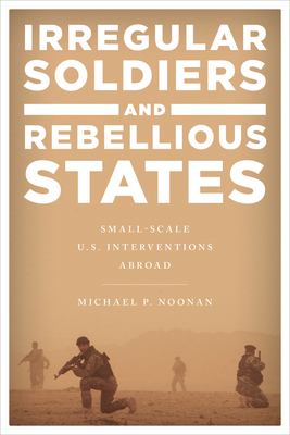 Irregular Soldiers and Rebellious States: Small-Scale U.S. Interventions Abroad - Noonan, Michael P