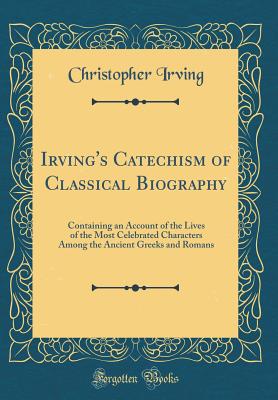 Irving's Catechism of Classical Biography: Containing an Account of the Lives of the Most Celebrated Characters Among the Ancient Greeks and Romans (Classic Reprint) - Irving, Christopher