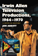 Irwin Allen Television Productions, 1964-1970: A Critical History of Voyage to the Bottom of the Sea, Lost in Space, The Time Tunnel and Land of the Giants - Abbott, Jon