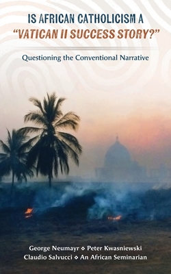 Is African Catholicism a "Vatican II Success Story"?: Questioning the Conventional Narrative - Neumayr, George, and Salvucci, Claudio, and Kwasniewski, Peter A