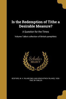 Is the Redemption of Tithe a Desirable Measure?: A Question for the Times; Volume Talbot collection of British pamphlets - Bedford, W K Riland (William Kirkpatri (Creator), and Fowler, W