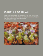 Isabella of Milan: Princess D'Aragona, and Wife of Duke Gian Galeazzo Sforza. the Intimate Story of Her Life in Milan Told in the Letters of Her Lady-In-Waiting