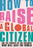 How to Raise a Global Citizen: For the Parents of the Children Who Will Save the World