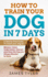 How to Train Your Dog in 7 Days: a Step-By-Step Guide to Teach Your Dog to: Behave, Listen, Understand, Interact and Have the Dog You Always Wanted to