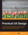 Practical Ux Design: a Foundational Yet Practical Approach to Ux That Delivers More Creative, Collaborative, Holistic, and Mature Design Solutions, Regardless of Your Background Or Experience