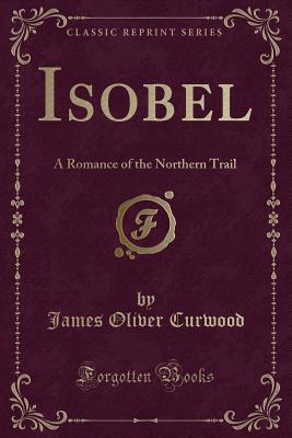 Isobel: A Romance of the Northern Trail (Classic Reprint) - Curwood, James Oliver