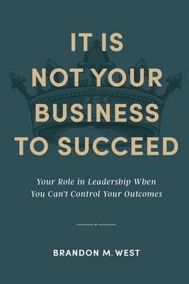 It Is Not Your Business to Succeed: Your Role in Leadership When You Can't Control Your Outcomes - West, Brandon Michael