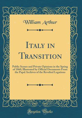 Italy in Transition: Public Scenes and Private Opinions in the Spring of 1860; Illustrated by Official Documents from the Papal Archives of the Revolted Legations (Classic Reprint) - Arthur, William