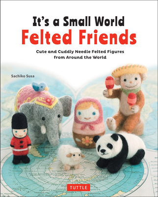 It's a Small World Felted Friends by Sachiko Susa: Cute and Cuddly Needle Felted Figures from Around the World - Susa, Sachiko