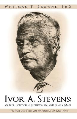 Ivor A. Stevens: Soldier, Politician, Businessman, and Family Man: The Man, His Times, and the Politics of St. Kitts-Nevis - Browne, Whitman T, PhD