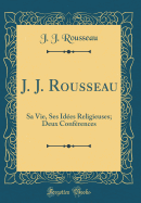 J. J. Rousseau: Sa Vie, Ses Idees Religieuses; Deux Conferences (Classic Reprint)