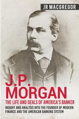 J.P. Morgan - The Life and Deals of America's Banker: Insight and Analysis into the Founder of Modern Finance and the American Banking System - MacGregor, J R