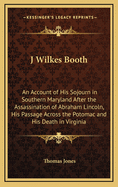 J. Wilkes Booth: An Account of His Sojourn in Southern Maryland After the Assassination of Abraham Lincoln, His Passage Across the Potomac, and His Death in Virginia