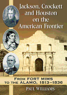 Jackson, Crockett and Houston on the American Frontier: From Fort Mims to the Alamo, 1813-1836