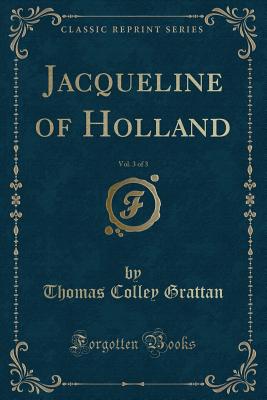 Jacqueline of Holland, Vol. 3 of 3 (Classic Reprint) - Grattan, Thomas Colley