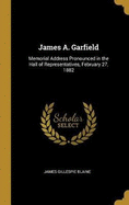 James A. Garfield: Memorial Address Pronounced in the Hall of Representatives, February 27, 1882