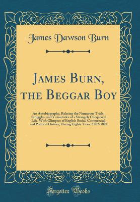 James Burn, the Beggar Boy: An Autobiography, Relating the Numerous Trials, Struggles, and Vicissitudes of a Strangely Chequered Life, with Glimpses of English Social, Commercial, and Political History, During Eighty Years, 1802-1882 (Classic Reprint) - Burn, James Dawson