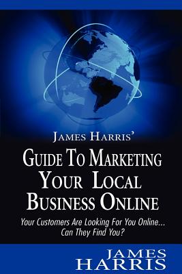 James Harris' Guide to Marketing Your Local Business Online: Your Customers Are Looking for You Online... Can They Find You? - Harris, James
