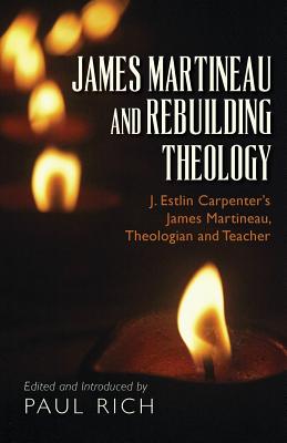 James Martineau and Rebuilding Theology: J. Estlin Carpenter's James Martineau, Theologian and Teacher - Rich, Paul (Introduction by), and Carpenter, J Estlin
