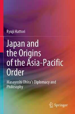 Japan and the Origins of the Asia-Pacific Order: Masayoshi Ohira's Diplomacy and Philosophy - Hattori, Ryuji