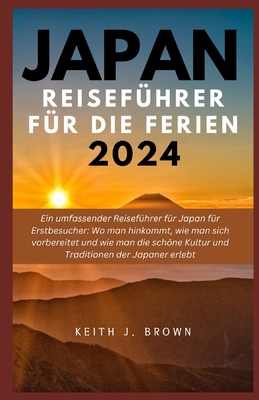 JAPAN Reisefhrer Fr die Ferien 2024: Ein umfassender Reisefhrer fr Japan fr Erstbesucher: Wo man hinkommt, wie man sich vorbereitet und wie man die schne Kultur und Traditionen der Japaner - Brown, Keith J