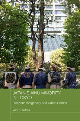 Japan's Ainu Minority in Tokyo: Diasporic Indigeneity and Urban Politics - Watson, Mark K.