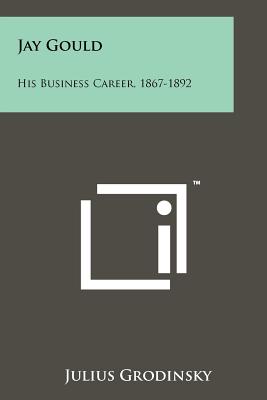 Jay Gould: His Business Career, 1867-1892 - Grodinsky, Julius
